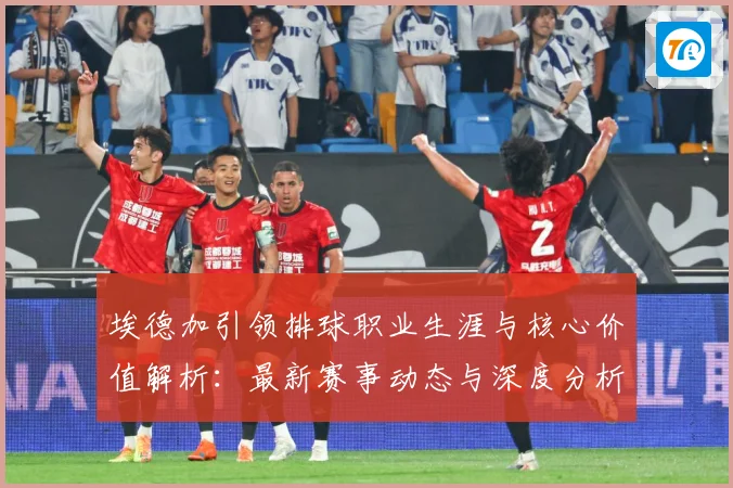 埃德加引领排球职业生涯与核心价值解析：最新赛事动态与深度分析