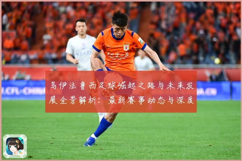 乌伊法鲁西足球崛起之路与未来发展全景解析：最新赛事动态与深度分析