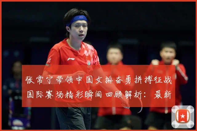 张常宁带领中国女排奋勇拼搏征战国际赛场精彩瞬间回顾解析：最新赛事动态与深度分析