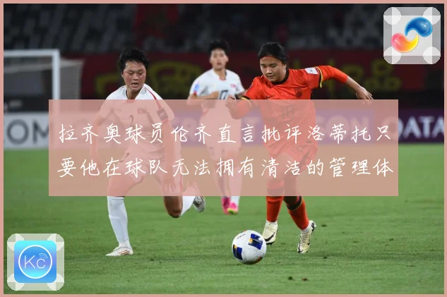 拉齐奥球员伦齐直言批评洛蒂托只要他在球队无法拥有清洁的管理体战术观察：最新赛事动态与深度分析