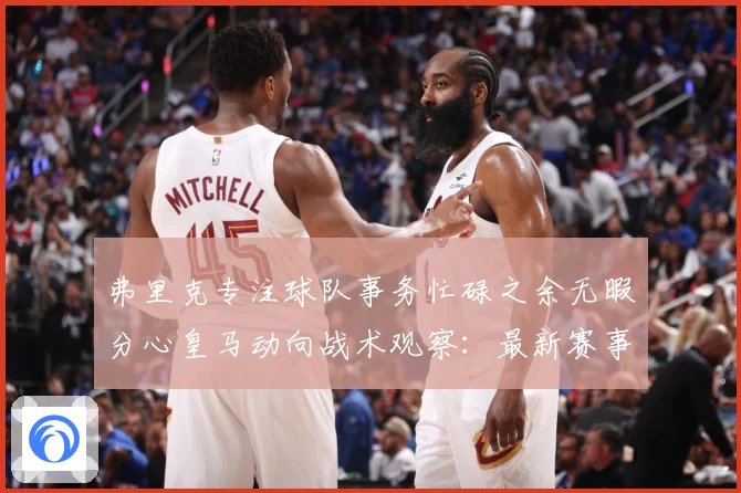 弗里克专注球队事务忙碌之余无暇分心皇马动向战术观察：最新赛事动态与深度分析