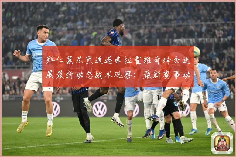 拜仁慕尼黑追逐弗拉霍维奇转会进展最新动态战术观察：最新赛事动态与深度分析