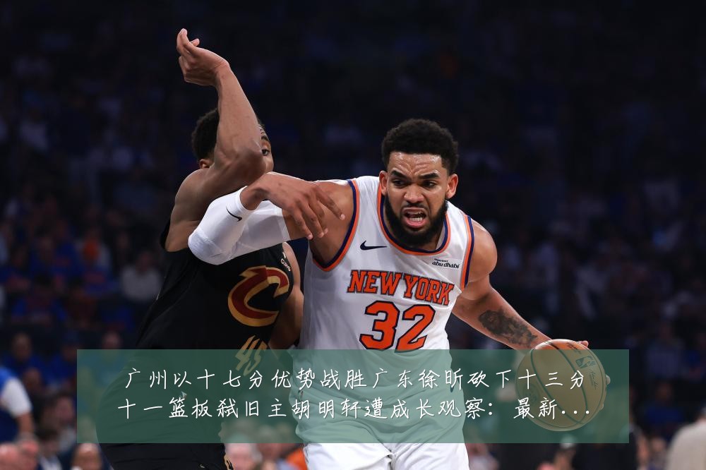 广州以十七分优势战胜广东徐昕砍下十三分十一篮板弑旧主胡明轩遭成长观察：最新赛事动态与深度分析