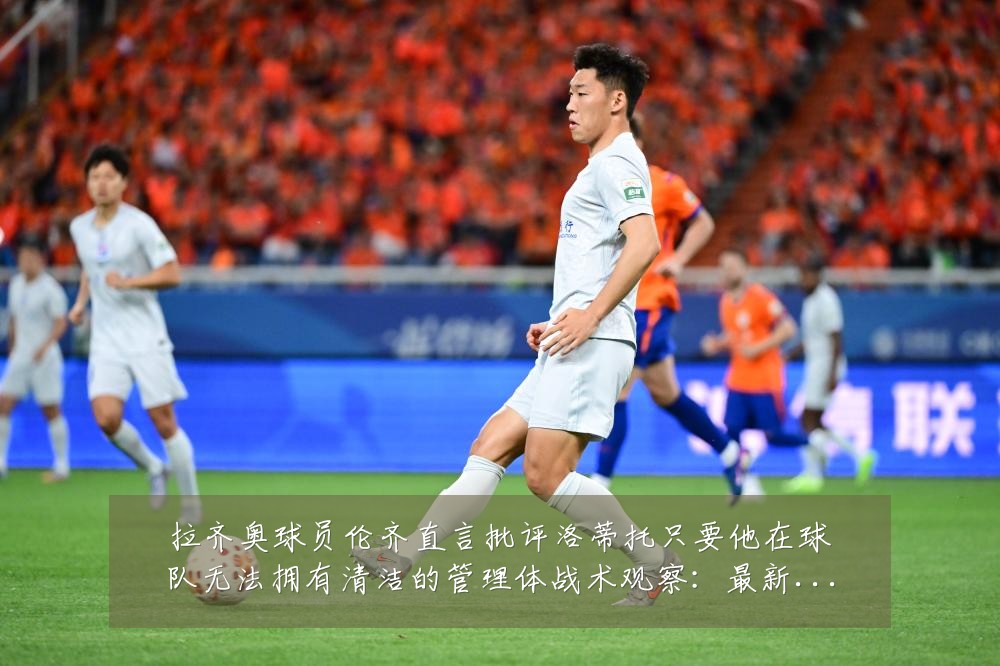 拉齐奥球员伦齐直言批评洛蒂托只要他在球队无法拥有清洁的管理体战术观察:最新赛事动态与深度分析