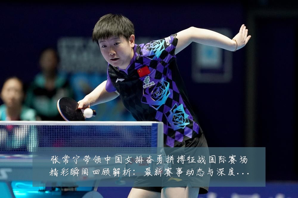 张常宁带领中国女排奋勇拼搏征战国际赛场精彩瞬间回顾解析:最新赛事动态与深度分析