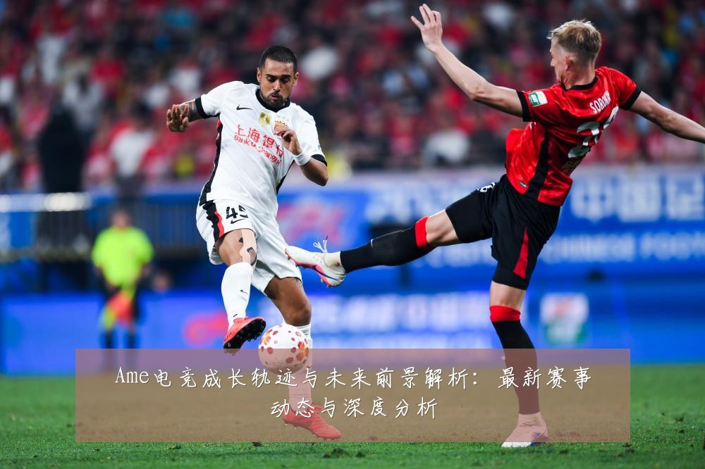Ame电竞成长轨迹与未来前景解析:最新赛事动态与深度分析