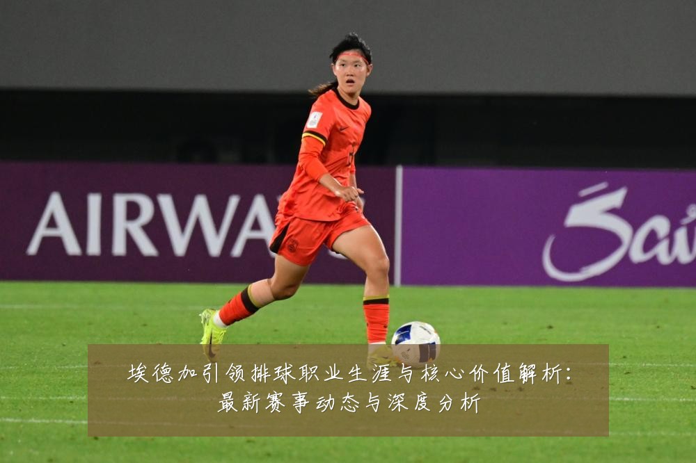 埃德加引领排球职业生涯与核心价值解析：最新赛事动态与深度分析