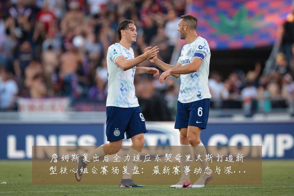 詹姆斯复出后全力适应东契奇里夫斯打造新型核心组合赛场复盘:最新赛事动态与深度分析